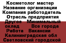 Косметолог-мастер › Название организации ­ Компания-работодатель › Отрасль предприятия ­ Другое › Минимальный оклад ­ 1 - Все города Работа » Вакансии   . Калининградская обл.,Светловский городской округ 